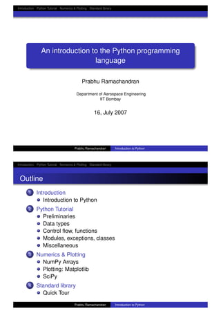 Introduction Python Tutorial Numerics & Plotting Standard library
An introduction to the Python programming
language
Prabhu Ramachandran
Department of Aerospace Engineering
IIT Bombay
16, July 2007
Prabhu Ramachandran Introduction to Python
Introduction Python Tutorial Numerics & Plotting Standard library
Outline
1 Introduction
Introduction to Python
2 Python Tutorial
Preliminaries
Data types
Control ﬂow, functions
Modules, exceptions, classes
Miscellaneous
3 Numerics & Plotting
NumPy Arrays
Plotting: Matplotlib
SciPy
4 Standard library
Quick Tour
Prabhu Ramachandran Introduction to Python
 