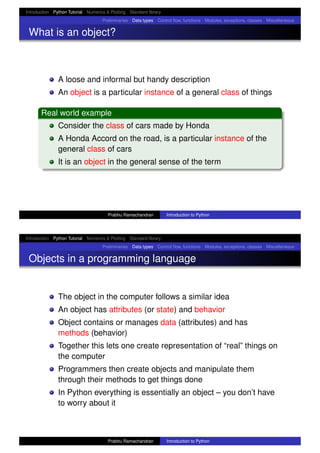 Introduction Python Tutorial Numerics & Plotting Standard library
Preliminaries Data types Control ﬂow, functions Modules, exceptions, classes Miscellaneous
What is an object?
A loose and informal but handy description
An object is a particular instance of a general class of things
Real world example
Consider the class of cars made by Honda
A Honda Accord on the road, is a particular instance of the
general class of cars
It is an object in the general sense of the term
Prabhu Ramachandran Introduction to Python
Introduction Python Tutorial Numerics & Plotting Standard library
Preliminaries Data types Control ﬂow, functions Modules, exceptions, classes Miscellaneous
Objects in a programming language
The object in the computer follows a similar idea
An object has attributes (or state) and behavior
Object contains or manages data (attributes) and has
methods (behavior)
Together this lets one create representation of “real” things on
the computer
Programmers then create objects and manipulate them
through their methods to get things done
In Python everything is essentially an object – you don’t have
to worry about it
Prabhu Ramachandran Introduction to Python
 