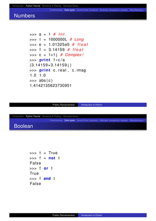 Introduction Python Tutorial Numerics & Plotting Standard library
Preliminaries Data types Control ﬂow, functions Modules, exceptions, classes Miscellaneous
Numbers
>>> a = 1 # I n t .
>>> l = 1000000L # Long
>>> e = 1.01325e5 # f l o a t
>>> f = 3.14159 # f l o a t
>>> c = 1+1 j # Complex !
>>> print f ∗c / a
(3.14159+3.14159 j )
>>> print c . real , c . imag
1.0 1.0
>>> abs ( c )
1.4142135623730951
Prabhu Ramachandran Introduction to Python
Introduction Python Tutorial Numerics & Plotting Standard library
Preliminaries Data types Control ﬂow, functions Modules, exceptions, classes Miscellaneous
Boolean
>>> t = True
>>> f = not t
False
>>> f or t
True
>>> f and t
False
Prabhu Ramachandran Introduction to Python
 