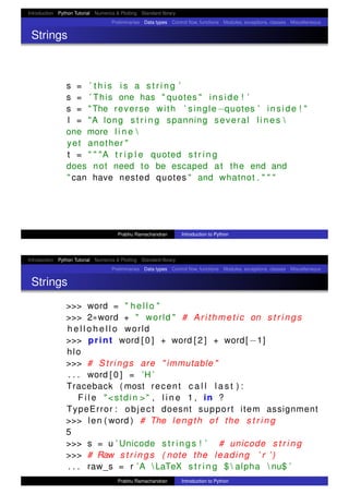Introduction Python Tutorial Numerics & Plotting Standard library
Preliminaries Data types Control ﬂow, functions Modules, exceptions, classes Miscellaneous
Strings
s = ’ t h i s i s a s t r i n g ’
s = ’ This one has " quotes " inside ! ’
s = "The reverse with ’ single−quotes ’ inside ! "
l = "A long s t r i n g spanning several l i n e s 
one more l i n e 
yet another "
t = " " "A t r i p l e quoted s t r i n g
does not need to be escaped at the end and
" can have nested quotes " and whatnot . " " "
Prabhu Ramachandran Introduction to Python
Introduction Python Tutorial Numerics & Plotting Standard library
Preliminaries Data types Control ﬂow, functions Modules, exceptions, classes Miscellaneous
Strings
>>> word = " hello "
>>> 2∗word + " world " # Arithmetic on s t r i n g s
h e l l o h e l l o world
>>> print word [ 0 ] + word [ 2 ] + word[ −1]
hlo
>>> # Strings are " immutable "
. . . word [ 0 ] = ’H ’
Traceback ( most recent c a l l l a s t ) :
F i l e "<stdin >" , l i n e 1 , in ?
TypeError : object doesnt support item assignment
>>> len ( word ) # The length of the s t r i n g
5
>>> s = u ’ Unicode s t r i n g s ! ’ # unicode s t r i n g
>>> # Raw s t r i n g s ( note the leading ’ r ’ )
. . . raw_s = r ’A  LaTeX s t r i n g $  alpha  nu$ ’
Prabhu Ramachandran Introduction to Python
 