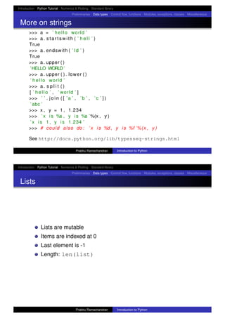 Introduction Python Tutorial Numerics & Plotting Standard library
Preliminaries Data types Control ﬂow, functions Modules, exceptions, classes Miscellaneous
More on strings
>>> a = ’ hello world ’
>>> a . s t a r t s w i t h ( ’ h e l l ’ )
True
>>> a . endswith ( ’ ld ’ )
True
>>> a . upper ( )
’HELLO WORLD’
>>> a . upper ( ) . lower ( )
’ hello world ’
>>> a . s p l i t ( )
[ ’ hello ’ , ’ world ’ ]
>>> ’ ’ . j o i n ( [ ’a ’ , ’b ’ , ’ c ’ ] )
’ abc ’
>>> x , y = 1 , 1.234
>>> ’ x i s %s , y i s %s ’%(x , y )
’ x i s 1 , y i s 1.234 ’
>>> # could also do : ’ x i s %d , y i s %f ’%(x , y )
See http://docs.python.org/lib/typesseq-strings.html
Prabhu Ramachandran Introduction to Python
Introduction Python Tutorial Numerics & Plotting Standard library
Preliminaries Data types Control ﬂow, functions Modules, exceptions, classes Miscellaneous
Lists
Lists are mutable
Items are indexed at 0
Last element is -1
Length: len(list)
Prabhu Ramachandran Introduction to Python
 