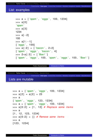Introduction Python Tutorial Numerics & Plotting Standard library
Preliminaries Data types Control ﬂow, functions Modules, exceptions, classes Miscellaneous
List: examples
>>> a = [ ’spam ’ , ’ eggs ’ , 100 , 1234]
>>> a [ 0 ]
’spam ’
>>> a [ 3 ]
1234
>>> a[ −2]
100
>>> a[1: −1]
[ ’ eggs ’ , 100]
>>> a [ : 2 ] + [ ’ bacon ’ , 2∗2]
[ ’spam ’ , ’ eggs ’ , ’ bacon ’ , 4]
>>> 2∗a [ : 3 ] + [ ’Boe ! ’ ]
[ ’spam ’ , ’ eggs ’ , 100 , ’spam ’ , ’ eggs ’ , 100 , ’Boe ! ’ ]
Prabhu Ramachandran Introduction to Python
Introduction Python Tutorial Numerics & Plotting Standard library
Preliminaries Data types Control ﬂow, functions Modules, exceptions, classes Miscellaneous
Lists are mutable
>>> a = [ ’spam ’ , ’ eggs ’ , 100 , 1234]
>>> a [ 2 ] = a [ 2 ] + 23
>>> a
[ ’spam ’ , ’ eggs ’ , 123 , 1234]
>>> a = [ ’spam ’ , ’ eggs ’ , 100 , 1234]
>>> a [ 0 : 2 ] = [1 , 12] # Replace some items
>>> a
[1 , 12 , 123 , 1234]
>>> a [ 0 : 2 ] = [ ] # Remove some items
>>> a
[123 , 1234]
Prabhu Ramachandran Introduction to Python
 