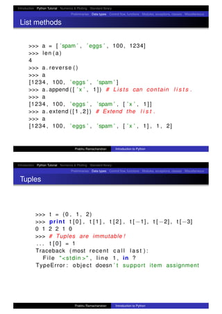 Introduction Python Tutorial Numerics & Plotting Standard library
Preliminaries Data types Control ﬂow, functions Modules, exceptions, classes Miscellaneous
List methods
>>> a = [ ’spam ’ , ’ eggs ’ , 100 , 1234]
>>> len ( a )
4
>>> a . reverse ( )
>>> a
[1234 , 100 , ’ eggs ’ , ’spam ’ ]
>>> a . append ( [ ’ x ’ , 1 ] ) # L i s t s can contain l i s t s .
>>> a
[1234 , 100 , ’ eggs ’ , ’spam ’ , [ ’ x ’ , 1 ] ]
>>> a . extend ( [ 1 , 2 ] ) # Extend the l i s t .
>>> a
[1234 , 100 , ’ eggs ’ , ’spam ’ , [ ’ x ’ , 1] , 1 , 2]
Prabhu Ramachandran Introduction to Python
Introduction Python Tutorial Numerics & Plotting Standard library
Preliminaries Data types Control ﬂow, functions Modules, exceptions, classes Miscellaneous
Tuples
>>> t = (0 , 1 , 2)
>>> print t [ 0 ] , t [ 1 ] , t [ 2 ] , t [ −1] , t [ −2] , t [ −3]
0 1 2 2 1 0
>>> # Tuples are immutable !
. . . t [ 0 ] = 1
Traceback ( most recent c a l l l a s t ) :
F i l e "<stdin >" , l i n e 1 , in ?
TypeError : object doesn ’ t support item assignment
Prabhu Ramachandran Introduction to Python
 