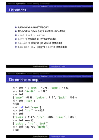 Introduction Python Tutorial Numerics & Plotting Standard library
Preliminaries Data types Control ﬂow, functions Modules, exceptions, classes Miscellaneous
Dictionaries
Associative arrays/mappings
Indexed by “keys” (keys must be immutable)
dict[key] = value
keys() returns all keys of the dict
values() returns the values of the dict
has_key(key) returns if key is in the dict
Prabhu Ramachandran Introduction to Python
Introduction Python Tutorial Numerics & Plotting Standard library
Preliminaries Data types Control ﬂow, functions Modules, exceptions, classes Miscellaneous
Dictionaries: example
>>> t e l = { ’ jack ’ : 4098, ’ sape ’ : 4139}
>>> t e l [ ’ guido ’ ] = 4127
>>> t e l
{ ’ sape ’ : 4139, ’ guido ’ : 4127, ’ jack ’ : 4098}
>>> t e l [ ’ jack ’ ]
4098
>>> del t e l [ ’ sape ’ ]
>>> t e l [ ’ i r v ’ ] = 4127
>>> t e l
{ ’ guido ’ : 4127, ’ i r v ’ : 4127, ’ jack ’ : 4098}
>>> t e l . keys ( )
[ ’ guido ’ , ’ i r v ’ , ’ jack ’ ]
>>> t e l . has_key ( ’ guido ’ )
True
Prabhu Ramachandran Introduction to Python
 