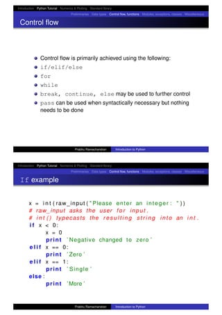 Introduction Python Tutorial Numerics & Plotting Standard library
Preliminaries Data types Control ﬂow, functions Modules, exceptions, classes Miscellaneous
Control ﬂow
Control ﬂow is primarily achieved using the following:
if/elif/else
for
while
break, continue, else may be used to further control
pass can be used when syntactically necessary but nothing
needs to be done
Prabhu Ramachandran Introduction to Python
Introduction Python Tutorial Numerics & Plotting Standard library
Preliminaries Data types Control ﬂow, functions Modules, exceptions, classes Miscellaneous
If example
x = i n t ( raw_input ( " Please enter an integer : " ) )
# raw_input asks the user f o r input .
# i n t ( ) typecasts the r e s u l t i n g s t r i n g i n t o an i n t .
i f x < 0:
x = 0
print ’ Negative changed to zero ’
e l i f x == 0:
print ’ Zero ’
e l i f x == 1:
print ’ Single ’
else :
print ’ More ’
Prabhu Ramachandran Introduction to Python
 