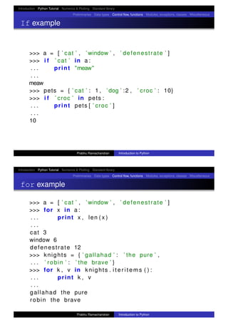 Introduction Python Tutorial Numerics & Plotting Standard library
Preliminaries Data types Control ﬂow, functions Modules, exceptions, classes Miscellaneous
If example
>>> a = [ ’ cat ’ , ’ window ’ , ’ defenestrate ’ ]
>>> i f ’ cat ’ in a :
. . . print "meaw"
. . .
meaw
>>> pets = { ’ cat ’ : 1 , ’ dog ’ :2 , ’ croc ’ : 10}
>>> i f ’ croc ’ in pets :
. . . print pets [ ’ croc ’ ]
. . .
10
Prabhu Ramachandran Introduction to Python
Introduction Python Tutorial Numerics & Plotting Standard library
Preliminaries Data types Control ﬂow, functions Modules, exceptions, classes Miscellaneous
for example
>>> a = [ ’ cat ’ , ’ window ’ , ’ defenestrate ’ ]
>>> for x in a :
. . . print x , len ( x )
. . .
cat 3
window 6
defenestrate 12
>>> knights = { ’ gallahad ’ : ’ the pure ’ ,
. . . ’ robin ’ : ’ the brave ’ }
>>> for k , v in knights . i t e r i t e m s ( ) :
. . . print k , v
. . .
gallahad the pure
robin the brave
Prabhu Ramachandran Introduction to Python
 