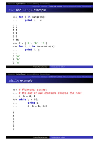 Introduction Python Tutorial Numerics & Plotting Standard library
Preliminaries Data types Control ﬂow, functions Modules, exceptions, classes Miscellaneous
for and range example
>>> for i in range ( 5 ) :
. . . print i , i ∗ i
. . .
0 0
1 1
2 4
3 9
4 16
>>> a = [ ’a ’ , ’b ’ , ’ c ’ ]
>>> for i , x in enumerate ( a ) :
. . . print i , x
. . .
0 ’a ’
1 ’b ’
2 ’ c ’
Prabhu Ramachandran Introduction to Python
Introduction Python Tutorial Numerics & Plotting Standard library
Preliminaries Data types Control ﬂow, functions Modules, exceptions, classes Miscellaneous
while example
>>> # Fibonacci series :
. . . # the sum of two elements defines the next
. . . a , b = 0 , 1
>>> while b < 10:
. . . print b
. . . a , b = b , a+b
. . .
1
1
2
3
5
8
Prabhu Ramachandran Introduction to Python
 