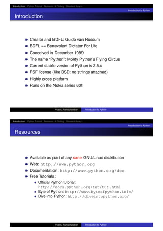 Introduction Python Tutorial Numerics & Plotting Standard library
Introduction to Python
Introduction
Creator and BDFL: Guido van Rossum
BDFL == Benevolent Dictator For Life
Conceived in December 1989
The name “Python”: Monty Python’s Flying Circus
Current stable version of Python is 2.5.x
PSF license (like BSD: no strings attached)
Highly cross platform
Runs on the Nokia series 60!
Prabhu Ramachandran Introduction to Python
Introduction Python Tutorial Numerics & Plotting Standard library
Introduction to Python
Resources
Available as part of any sane GNU/Linux distribution
Web: http://www.python.org
Documentation: http://www.python.org/doc
Free Tutorials:
Ofﬁcial Python tutorial:
http://docs.python.org/tut/tut.html
Byte of Python: http://www.byteofpython.info/
Dive into Python: http://diveintopython.org/
Prabhu Ramachandran Introduction to Python
 