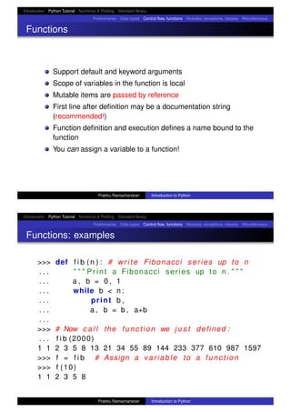 Introduction Python Tutorial Numerics & Plotting Standard library
Preliminaries Data types Control ﬂow, functions Modules, exceptions, classes Miscellaneous
Functions
Support default and keyword arguments
Scope of variables in the function is local
Mutable items are passed by reference
First line after deﬁnition may be a documentation string
(recommended!)
Function deﬁnition and execution deﬁnes a name bound to the
function
You can assign a variable to a function!
Prabhu Ramachandran Introduction to Python
Introduction Python Tutorial Numerics & Plotting Standard library
Preliminaries Data types Control ﬂow, functions Modules, exceptions, classes Miscellaneous
Functions: examples
>>> def f i b ( n ) : # write Fibonacci series up to n
. . . " " " P r i n t a Fibonacci series up to n . " " "
. . . a , b = 0 , 1
. . . while b < n :
. . . print b ,
. . . a , b = b , a+b
. . .
>>> # Now c a l l the function we j u s t defined :
. . . f i b (2000)
1 1 2 3 5 8 13 21 34 55 89 144 233 377 610 987 1597
>>> f = f i b # Assign a variable to a function
>>> f (10)
1 1 2 3 5 8
Prabhu Ramachandran Introduction to Python
 