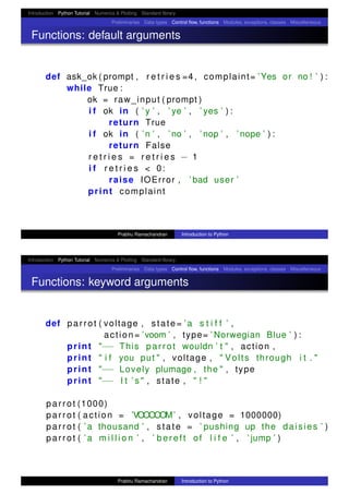 Introduction Python Tutorial Numerics & Plotting Standard library
Preliminaries Data types Control ﬂow, functions Modules, exceptions, classes Miscellaneous
Functions: default arguments
def ask_ok ( prompt , r e t r i e s =4 , complaint= ’Yes or no ! ’ ) :
while True :
ok = raw_input ( prompt )
i f ok in ( ’ y ’ , ’ ye ’ , ’ yes ’ ) :
return True
i f ok in ( ’n ’ , ’ no ’ , ’ nop ’ , ’ nope ’ ) :
return False
r e t r i e s = r e t r i e s − 1
i f r e t r i e s < 0:
raise IOError , ’ bad user ’
print complaint
Prabhu Ramachandran Introduction to Python
Introduction Python Tutorial Numerics & Plotting Standard library
Preliminaries Data types Control ﬂow, functions Modules, exceptions, classes Miscellaneous
Functions: keyword arguments
def parrot ( voltage , state= ’a s t i f f ’ ,
action= ’voom ’ , type= ’ Norwegian Blue ’ ) :
print "−− This parrot wouldn ’ t " , action ,
print " i f you put " , voltage , " Volts through i t . "
print "−− Lovely plumage , the " , type
print "−− I t ’ s " , state , " ! "
parrot (1000)
parrot ( action = ’VOOOOOM’ , voltage = 1000000)
parrot ( ’a thousand ’ , state = ’ pushing up the daisies ’ )
parrot ( ’a m i l l i o n ’ , ’ bereft of l i f e ’ , ’ jump ’ )
Prabhu Ramachandran Introduction to Python
 