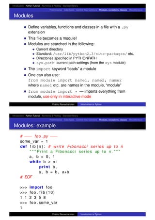 Introduction Python Tutorial Numerics & Plotting Standard library
Preliminaries Data types Control ﬂow, functions Modules, exceptions, classes Miscellaneous
Modules
Deﬁne variables, functions and classes in a ﬁle with a .py
extension
This ﬁle becomes a module!
Modules are searched in the following:
Current directory
Standard: /usr/lib/python2.3/site-packages/ etc.
Directories speciﬁed in PYTHONPATH
sys.path: current path settings (from the sys module)
The import keyword “loads” a module
One can also use:
from module import name1, name2, name2
where name1 etc. are names in the module, “module”
from module import * — imports everything from
module, use only in interactive mode
Prabhu Ramachandran Introduction to Python
Introduction Python Tutorial Numerics & Plotting Standard library
Preliminaries Data types Control ﬂow, functions Modules, exceptions, classes Miscellaneous
Modules: example
# −−− foo . py −−−
some_var = 1
def f i b ( n ) : # write Fibonacci series up to n
" " " P r i n t a Fibonacci series up to n . " " "
a , b = 0 , 1
while b < n :
print b ,
a , b = b , a+b
# EOF
>>> import foo
>>> foo . f i b (10)
1 1 2 3 5 8
>>> foo . some_var
1
Prabhu Ramachandran Introduction to Python
 