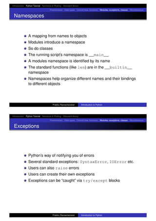 Introduction Python Tutorial Numerics & Plotting Standard library
Preliminaries Data types Control ﬂow, functions Modules, exceptions, classes Miscellaneous
Namespaces
A mapping from names to objects
Modules introduce a namespace
So do classes
The running script’s namespace is __main__
A modules namespace is identiﬁed by its name
The standard functions (like len) are in the __builtin__
namespace
Namespaces help organize different names and their bindings
to different objects
Prabhu Ramachandran Introduction to Python
Introduction Python Tutorial Numerics & Plotting Standard library
Preliminaries Data types Control ﬂow, functions Modules, exceptions, classes Miscellaneous
Exceptions
Python’s way of notifying you of errors
Several standard exceptions: SyntaxError, IOError etc.
Users can also raise errors
Users can create their own exceptions
Exceptions can be “caught” via try/except blocks
Prabhu Ramachandran Introduction to Python
 