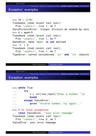 Introduction Python Tutorial Numerics & Plotting Standard library
Preliminaries Data types Control ﬂow, functions Modules, exceptions, classes Miscellaneous
Exception: examples
>>> 10 ∗ ( 1 / 0 )
Traceback ( most recent c a l l l a s t ) :
F i l e "<stdin >" , l i n e 1 , in ?
ZeroDivisionError : integer d i v i s i o n or modulo by zero
>>> 4 + spam∗3
Traceback ( most recent c a l l l a s t ) :
F i l e "<stdin >" , l i n e 1 , in ?
NameError : name ’spam ’ is not defined
>>> ’2 ’ + 2
Traceback ( most recent c a l l l a s t ) :
F i l e "<stdin >" , l i n e 1 , in ?
TypeError : cannot concatenate ’ s t r ’ and ’ i n t ’ objects
Prabhu Ramachandran Introduction to Python
Introduction Python Tutorial Numerics & Plotting Standard library
Preliminaries Data types Control ﬂow, functions Modules, exceptions, classes Miscellaneous
Exception: examples
>>> while True :
. . . try :
. . . x = i n t ( raw_input ( " Enter a number : " ) )
. . . break
. . . except ValueError :
. . . print " I n v a l i d number , t r y again . . . "
. . .
>>> # To raise exceptions
. . . raise ValueError , " your error message"
Traceback ( most recent c a l l l a s t ) :
F i l e "<stdin >" , l i n e 2 , in ?
ValueError : your error message
Prabhu Ramachandran Introduction to Python
 
