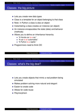 Introduction Python Tutorial Numerics & Plotting Standard library
Preliminaries Data types Control ﬂow, functions Modules, exceptions, classes Miscellaneous
Classes: the big picture
Lets you create new data types
Class is a template for an object belonging to that class
Note: in Python a class is also an object
Instantiating a class creates an instance (an object)
An instance encapsulates the state (data) and behavior
(methods)
Allows you to deﬁne an inheritance hierarchy
“A Honda car is a car.”
“A car is an automobile.”
“A Python is a reptile.”
Programmers need to think OO
Prabhu Ramachandran Introduction to Python
Introduction Python Tutorial Numerics & Plotting Standard library
Preliminaries Data types Control ﬂow, functions Modules, exceptions, classes Miscellaneous
Classes: what’s the big deal?
Lets you create objects that mimic a real problem being
simulated
Makes problem solving more natural and elegant
Easier to create code
Allows for code-reuse
Polymorphism
Prabhu Ramachandran Introduction to Python
 