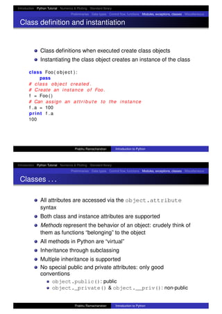 Introduction Python Tutorial Numerics & Plotting Standard library
Preliminaries Data types Control ﬂow, functions Modules, exceptions, classes Miscellaneous
Class deﬁnition and instantiation
Class deﬁnitions when executed create class objects
Instantiating the class object creates an instance of the class
class Foo ( object ) :
pass
# class object created .
# Create an instance of Foo .
f = Foo ( )
# Can assign an a t t r i b u t e to the instance
f . a = 100
print f . a
100
Prabhu Ramachandran Introduction to Python
Introduction Python Tutorial Numerics & Plotting Standard library
Preliminaries Data types Control ﬂow, functions Modules, exceptions, classes Miscellaneous
Classes . . .
All attributes are accessed via the object.attribute
syntax
Both class and instance attributes are supported
Methods represent the behavior of an object: crudely think of
them as functions “belonging” to the object
All methods in Python are “virtual”
Inheritance through subclassing
Multiple inheritance is supported
No special public and private attributes: only good
conventions
object.public(): public
object._private() & object.__priv(): non-public
Prabhu Ramachandran Introduction to Python
 