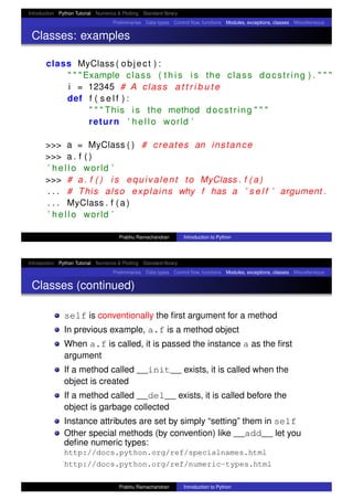 Introduction Python Tutorial Numerics & Plotting Standard library
Preliminaries Data types Control ﬂow, functions Modules, exceptions, classes Miscellaneous
Classes: examples
class MyClass ( object ) :
" " " Example class ( t h i s i s the class docstring ) . " " "
i = 12345 # A class a t t r i b u t e
def f ( s e l f ) :
" " " This i s the method docstring " " "
return ’ hello world ’
>>> a = MyClass ( ) # creates an instance
>>> a . f ( )
’ hello world ’
>>> # a . f ( ) i s equivalent to MyClass . f ( a )
. . . # This also explains why f has a ’ s e l f ’ argument .
. . . MyClass . f ( a )
’ hello world ’
Prabhu Ramachandran Introduction to Python
Introduction Python Tutorial Numerics & Plotting Standard library
Preliminaries Data types Control ﬂow, functions Modules, exceptions, classes Miscellaneous
Classes (continued)
self is conventionally the ﬁrst argument for a method
In previous example, a.f is a method object
When a.f is called, it is passed the instance a as the ﬁrst
argument
If a method called __init__ exists, it is called when the
object is created
If a method called __del__ exists, it is called before the
object is garbage collected
Instance attributes are set by simply “setting” them in self
Other special methods (by convention) like __add__ let you
deﬁne numeric types:
http://docs.python.org/ref/specialnames.html
http://docs.python.org/ref/numeric-types.html
Prabhu Ramachandran Introduction to Python
 