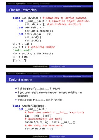 Introduction Python Tutorial Numerics & Plotting Standard library
Preliminaries Data types Control ﬂow, functions Modules, exceptions, classes Miscellaneous
Classes: examples
class Bag( MyClass ) : # Shows how to derive classes
def __init__ ( s e l f ) : # called on object creation .
s e l f . data = [ ] # an instance a t t r i b u t e
def add ( self , x ) :
s e l f . data . append ( x )
def addtwice ( self , x ) :
s e l f . add ( x )
s e l f . add ( x )
>>> a = Bag ( )
>>> a . f ( ) # I n h e ri t e d method
’ hello world ’
>>> a . add ( 1 ) ; a . addtwice (2)
>>> a . data
[1 , 2 , 2]
Prabhu Ramachandran Introduction to Python
Introduction Python Tutorial Numerics & Plotting Standard library
Preliminaries Data types Control ﬂow, functions Modules, exceptions, classes Miscellaneous
Derived classes
Call the parent’s __init__ if needed
If you don’t need a new constructor, no need to deﬁne it in
subclass
Can also use the super built-in function
class AnotherBag (Bag ) :
def __init__ ( s e l f ) :
# Must c a l l parent ’ s __init__ e x p l i c i t l y
Bag . __init__ ( s e l f )
# A l t e r n a t i v e l y use t h i s :
super ( AnotherBag , s e l f ) . __init__ ( )
# Now setup any more data .
s e l f . more_data = [ ]
Prabhu Ramachandran Introduction to Python
 