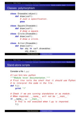 Introduction Python Tutorial Numerics & Plotting Standard library
Preliminaries Data types Control ﬂow, functions Modules, exceptions, classes Miscellaneous
Classes: polymorphism
class Drawable ( object ) :
def draw ( s e l f ) :
# Just a s p e c i f i c a t i o n .
pass
class Square ( Drawable ) :
def draw ( s e l f ) :
# draw a square .
class Circle ( Drawable ) :
def draw ( s e l f ) :
# draw a c i r c l e .
class A r t i s t ( Drawable ) :
def draw ( s e l f ) :
for obj in s e l f . drawables :
obj . draw ( )
Prabhu Ramachandran Introduction to Python
Introduction Python Tutorial Numerics & Plotting Standard library
Preliminaries Data types Control ﬂow, functions Modules, exceptions, classes Miscellaneous
Stand-alone scripts
Consider a ﬁle f.py:
# ! / usr / bin / env python
" " " Module l e v e l documentation . " " "
# F i r s t l i n e t e l l s the s h e l l that i t should use Python
# to i n t e r p r e t the code in the f i l e .
def f ( ) :
print " f "
# Check i f we are running standalone or as module .
# When imported , __name__ w i l l not be ’ __main__ ’
i f __name__ == ’ __main__ ’ :
# This i s not executed when f . py i s imported .
f ( )
Prabhu Ramachandran Introduction to Python
 