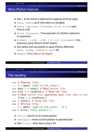 Introduction Python Tutorial Numerics & Plotting Standard library
Preliminaries Data types Control ﬂow, functions Modules, exceptions, classes Miscellaneous
More IPython features . . .
Use ; at the end of a statement to suppress printing output
%who, %whos: print information on variables
%save [options] filename n1-n2 n3-n4: save
lines to a ﬁle
%time statement: Time execution of a Python statement
or expression
%timeit [-n<N> -r<R> [-t|-c]] statement: time
execution using Python’s timeit module
Can deﬁne and use proﬁles to setup IPython differently:
math, scipy, numeric, pysh etc.
%magic: Show help on all magics
Prabhu Ramachandran Introduction to Python
Introduction Python Tutorial Numerics & Plotting Standard library
Preliminaries Data types Control ﬂow, functions Modules, exceptions, classes Miscellaneous
File handling
>>> # Reading f i l e s :
. . . f = open ( ’ / path / to / file_name ’ )
>>> data = f . read ( ) # Read e n t i r e f i l e .
>>> l i n e = f . readline ( ) # Read one l i n e .
>>> # Read e n t i r e f i l e appending each l i n e i n t o a l i s t
. . . l i n e s = f . readlines ( )
>>> f . close ( ) # close the f i l e .
>>> # Writing f i l e s :
. . . f = open ( ’ / path / to / file_name ’ , ’w ’ )
>>> f . write ( ’ hello world  n ’ )
tell(): returns int of current position
seek(pos): moves current position to speciﬁed byte
Call close() when done using a ﬁle
Prabhu Ramachandran Introduction to Python
 