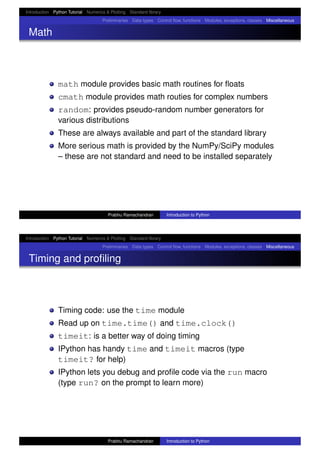 Introduction Python Tutorial Numerics & Plotting Standard library
Preliminaries Data types Control ﬂow, functions Modules, exceptions, classes Miscellaneous
Math
math module provides basic math routines for ﬂoats
cmath module provides math routies for complex numbers
random: provides pseudo-random number generators for
various distributions
These are always available and part of the standard library
More serious math is provided by the NumPy/SciPy modules
– these are not standard and need to be installed separately
Prabhu Ramachandran Introduction to Python
Introduction Python Tutorial Numerics & Plotting Standard library
Preliminaries Data types Control ﬂow, functions Modules, exceptions, classes Miscellaneous
Timing and proﬁling
Timing code: use the time module
Read up on time.time() and time.clock()
timeit: is a better way of doing timing
IPython has handy time and timeit macros (type
timeit? for help)
IPython lets you debug and proﬁle code via the run macro
(type run? on the prompt to learn more)
Prabhu Ramachandran Introduction to Python
 