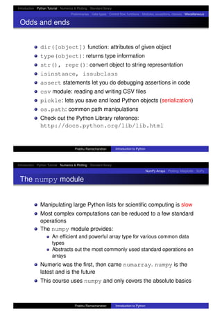 Introduction Python Tutorial Numerics & Plotting Standard library
Preliminaries Data types Control ﬂow, functions Modules, exceptions, classes Miscellaneous
Odds and ends
dir([object]) function: attributes of given object
type(object): returns type information
str(), repr(): convert object to string representation
isinstance, issubclass
assert statements let you do debugging assertions in code
csv module: reading and writing CSV ﬁles
pickle: lets you save and load Python objects (serialization)
os.path: common path manipulations
Check out the Python Library reference:
http://docs.python.org/lib/lib.html
Prabhu Ramachandran Introduction to Python
Introduction Python Tutorial Numerics & Plotting Standard library
NumPy Arrays Plotting: Matplotlib SciPy
The numpy module
Manipulating large Python lists for scientiﬁc computing is slow
Most complex computations can be reduced to a few standard
operations
The numpy module provides:
An efﬁcient and powerful array type for various common data
types
Abstracts out the most commonly used standard operations on
arrays
Numeric was the ﬁrst, then came numarray. numpy is the
latest and is the future
This course uses numpy and only covers the absolute basics
Prabhu Ramachandran Introduction to Python
 