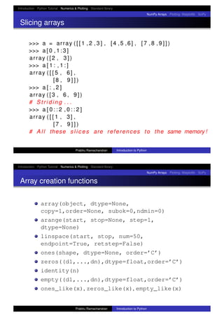 Introduction Python Tutorial Numerics & Plotting Standard library
NumPy Arrays Plotting: Matplotlib SciPy
Slicing arrays
>>> a = array ( [ [ 1 , 2 , 3 ] , [4 ,5 ,6] , [ 7 , 8 , 9 ] ] )
>>> a [ 0 , 1 : 3 ]
array ( [ 2 , 3 ] )
>>> a [ 1 : , 1 : ]
array ( [ [ 5 , 6] ,
[8 , 9 ] ] )
>>> a [ : , 2 ]
array ( [ 3 , 6 , 9 ] )
# S t r i d i n g . . .
>>> a [ 0 : : 2 , 0 : : 2 ]
array ( [ [ 1 , 3] ,
[7 , 9 ] ] )
# A l l these s l i c e s are references to the same memory !
Prabhu Ramachandran Introduction to Python
Introduction Python Tutorial Numerics & Plotting Standard library
NumPy Arrays Plotting: Matplotlib SciPy
Array creation functions
array(object, dtype=None,
copy=1,order=None, subok=0,ndmin=0)
arange(start, stop=None, step=1,
dtype=None)
linspace(start, stop, num=50,
endpoint=True, retstep=False)
ones(shape, dtype=None, order=’C’)
zeros((d1,...,dn),dtype=float,order=’C’)
identity(n)
empty((d1,...,dn),dtype=float,order=’C’)
ones_like(x), zeros_like(x), empty_like(x)
Prabhu Ramachandran Introduction to Python
 