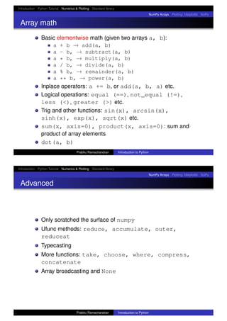Introduction Python Tutorial Numerics & Plotting Standard library
NumPy Arrays Plotting: Matplotlib SciPy
Array math
Basic elementwise math (given two arrays a, b):
a + b → add(a, b)
a - b, → subtract(a, b)
a * b, → multiply(a, b)
a / b, → divide(a, b)
a % b, → remainder(a, b)
a ** b, → power(a, b)
Inplace operators: a += b, or add(a, b, a) etc.
Logical operations: equal (==), not_equal (!=),
less (<), greater (>) etc.
Trig and other functions: sin(x), arcsin(x),
sinh(x), exp(x), sqrt(x) etc.
sum(x, axis=0), product(x, axis=0): sum and
product of array elements
dot(a, b)
Prabhu Ramachandran Introduction to Python
Introduction Python Tutorial Numerics & Plotting Standard library
NumPy Arrays Plotting: Matplotlib SciPy
Advanced
Only scratched the surface of numpy
Ufunc methods: reduce, accumulate, outer,
reduceat
Typecasting
More functions: take, choose, where, compress,
concatenate
Array broadcasting and None
Prabhu Ramachandran Introduction to Python
 