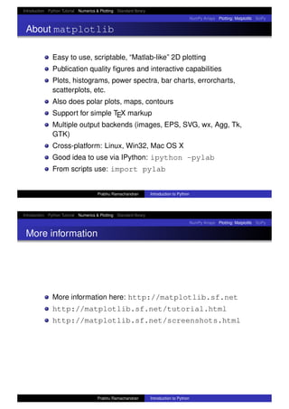 Introduction Python Tutorial Numerics & Plotting Standard library
NumPy Arrays Plotting: Matplotlib SciPy
About matplotlib
Easy to use, scriptable, “Matlab-like” 2D plotting
Publication quality ﬁgures and interactive capabilities
Plots, histograms, power spectra, bar charts, errorcharts,
scatterplots, etc.
Also does polar plots, maps, contours
Support for simple TEX markup
Multiple output backends (images, EPS, SVG, wx, Agg, Tk,
GTK)
Cross-platform: Linux, Win32, Mac OS X
Good idea to use via IPython: ipython -pylab
From scripts use: import pylab
Prabhu Ramachandran Introduction to Python
Introduction Python Tutorial Numerics & Plotting Standard library
NumPy Arrays Plotting: Matplotlib SciPy
More information
More information here: http://matplotlib.sf.net
http://matplotlib.sf.net/tutorial.html
http://matplotlib.sf.net/screenshots.html
Prabhu Ramachandran Introduction to Python
 