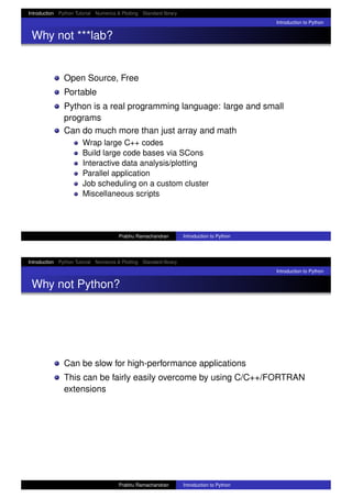 Introduction Python Tutorial Numerics & Plotting Standard library
Introduction to Python
Why not ***lab?
Open Source, Free
Portable
Python is a real programming language: large and small
programs
Can do much more than just array and math
Wrap large C++ codes
Build large code bases via SCons
Interactive data analysis/plotting
Parallel application
Job scheduling on a custom cluster
Miscellaneous scripts
Prabhu Ramachandran Introduction to Python
Introduction Python Tutorial Numerics & Plotting Standard library
Introduction to Python
Why not Python?
Can be slow for high-performance applications
This can be fairly easily overcome by using C/C++/FORTRAN
extensions
Prabhu Ramachandran Introduction to Python
 
