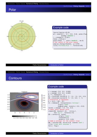 Introduction Python Tutorial Numerics & Plotting Standard library
NumPy Arrays Plotting: Matplotlib SciPy
Polar
Example code
f i g u r e ( f i g s i z e =(8 ,8))
ax = axes ( [ 0 . 1 , 0.1 , 0.8 , 0 . 8 ] , polar=True ,
axisbg= ’#d5de9c ’ )
r = arange (0 ,1 ,0.001)
theta = 2∗2∗pi∗r
polar ( theta , r , color= ’#ee8d18 ’ , lw =3)
# the radius of the grid labels
setp ( ax . thetagridlabels , y=1.075)
t i t l e ( r "$  theta =4 pi r " , fo nts iz e =20)
Prabhu Ramachandran Introduction to Python
Introduction Python Tutorial Numerics & Plotting Standard library
NumPy Arrays Plotting: Matplotlib SciPy
Contours
Example code
x = arange( −3.0 , 3.0 , 0.025)
y = arange( −2.0 , 2.0 , 0.025)
X, Y = meshgrid ( x , y )
Z1 = bivariate_normal (X, Y, 1.0 , 1.0 , 0.0 , 0.0)
Z2 = bivariate_normal (X, Y, 1.5 , 0.5 , 1 , 1)
# difference of Gaussians
Z = 10.0 ∗ (Z2 − Z1)
im = imshow (Z , i n t e r p o l a t i o n = ’ b i l i n e a r ’ ,
o r i g i n = ’ lower ’ ,
cmap=cm. gray , extent =(−3,3,−2,2))
leve ls = arange( −1.2 , 1.6 , 0.2)
# label every second l e v e l
clabel (CS, levels [ 1 : : 2 ] , i n l i n e =1 ,
fmt= ’ %1.1 f ’ , f o n ts iz e =14)
CS = contour (Z , levels ,
o r i g i n = ’ lower ’ ,
linewidths =2 ,
extent =(−3,3,−2,2))
# make a colorbar f o r the contour l i n e s
CB = colorbar (CS, shrink =0.8 , extend= ’ both ’ )
t i t l e ( ’ Lines with colorbar ’ )
hot ( ) ; f l a g ( )
Prabhu Ramachandran Introduction to Python
 