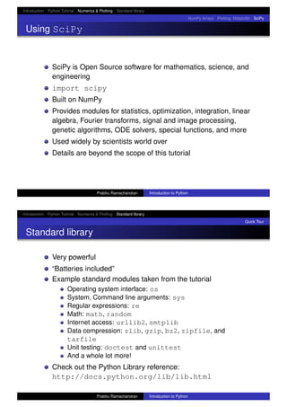 Introduction Python Tutorial Numerics & Plotting Standard library
NumPy Arrays Plotting: Matplotlib SciPy
Using SciPy
SciPy is Open Source software for mathematics, science, and
engineering
import scipy
Built on NumPy
Provides modules for statistics, optimization, integration, linear
algebra, Fourier transforms, signal and image processing,
genetic algorithms, ODE solvers, special functions, and more
Used widely by scientists world over
Details are beyond the scope of this tutorial
Prabhu Ramachandran Introduction to Python
Introduction Python Tutorial Numerics & Plotting Standard library
Quick Tour
Standard library
Very powerful
“Batteries included”
Example standard modules taken from the tutorial
Operating system interface: os
System, Command line arguments: sys
Regular expressions: re
Math: math, random
Internet access: urllib2, smtplib
Data compression: zlib, gzip, bz2, zipfile, and
tarfile
Unit testing: doctest and unittest
And a whole lot more!
Check out the Python Library reference:
http://docs.python.org/lib/lib.html
Prabhu Ramachandran Introduction to Python
 