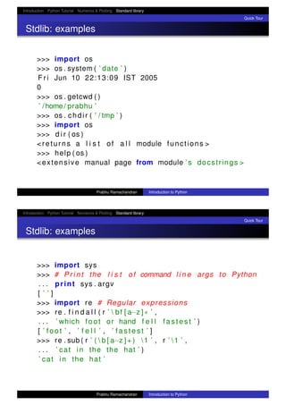 Introduction Python Tutorial Numerics & Plotting Standard library
Quick Tour
Stdlib: examples
>>> import os
>>> os . system ( ’ date ’ )
F r i Jun 10 22:13:09 IST 2005
0
>>> os . getcwd ( )
’ /home/ prabhu ’
>>> os . chdir ( ’ / tmp ’ )
>>> import os
>>> d i r ( os )
<returns a l i s t of a l l module functions >
>>> help ( os )
<extensive manual page from module ’ s docstrings >
Prabhu Ramachandran Introduction to Python
Introduction Python Tutorial Numerics & Plotting Standard library
Quick Tour
Stdlib: examples
>>> import sys
>>> # P r i n t the l i s t of command l i n e args to Python
. . . print sys . argv
[ ’ ’ ]
>>> import re # Regular expressions
>>> re . f i n d a l l ( r ’  bf [ a−z ]∗ ’ ,
. . . ’ which foot or hand f e l l f a s t e s t ’ )
[ ’ foot ’ , ’ f e l l ’ , ’ f a s t e s t ’ ]
>>> re . sub ( r ’ (  b [ a−z ] + ) 1 ’ , r ’ 1 ’ ,
. . . ’ cat in the the hat ’ )
’ cat in the hat ’
Prabhu Ramachandran Introduction to Python
 