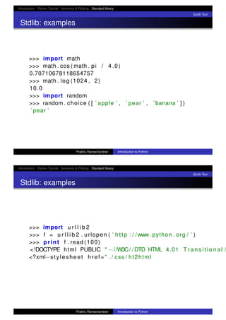 Introduction Python Tutorial Numerics & Plotting Standard library
Quick Tour
Stdlib: examples
>>> import math
>>> math . cos ( math . pi / 4.0)
0.70710678118654757
>>> math . log (1024 , 2)
10.0
>>> import random
>>> random . choice ( [ ’ apple ’ , ’ pear ’ , ’ banana ’ ] )
’ pear ’
Prabhu Ramachandran Introduction to Python
Introduction Python Tutorial Numerics & Plotting Standard library
Quick Tour
Stdlib: examples
>>> import u r l l i b 2
>>> f = u r l l i b 2 . urlopen ( ’ http : / /www. python . org / ’ )
>>> print f . read (100)
<!DOCTYPE html PUBLIC " −//W3C/ / DTD HTML 4.01 T r a n s i t i o n a l /
<?xml−stylesheet href=" . / css / ht2html
Prabhu Ramachandran Introduction to Python
 