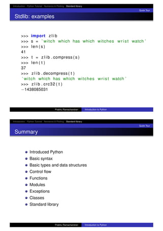Introduction Python Tutorial Numerics & Plotting Standard library
Quick Tour
Stdlib: examples
>>> import z l i b
>>> s = ’ witch which has which witches w r i s t watch ’
>>> len ( s )
41
>>> t = z l i b . compress ( s )
>>> len ( t )
37
>>> z l i b . decompress ( t )
’ witch which has which witches w r i s t watch ’
>>> z l i b . crc32 ( t )
−1438085031
Prabhu Ramachandran Introduction to Python
Introduction Python Tutorial Numerics & Plotting Standard library
Quick Tour
Summary
Introduced Python
Basic syntax
Basic types and data structures
Control ﬂow
Functions
Modules
Exceptions
Classes
Standard library
Prabhu Ramachandran Introduction to Python
 