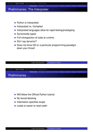 Introduction Python Tutorial Numerics & Plotting Standard library
Preliminaries Data types Control ﬂow, functions Modules, exceptions, classes Miscellaneous
Preliminaries: The Interpreter
Python is interpreted
Interpreted vs. Compiled
Interpreted languages allow for rapid testing/prototyping
Dynamically typed
Full introspection of code at runtime
Did I say dynamic?
Does not force OO or a particular programming paradigm
down your throat!
Prabhu Ramachandran Introduction to Python
Introduction Python Tutorial Numerics & Plotting Standard library
Preliminaries Data types Control ﬂow, functions Modules, exceptions, classes Miscellaneous
Preliminaries . . .
Will follow the Ofﬁcial Python tutorial
No lexical blocking
Indentation speciﬁes scope
Leads to easier to read code!
Prabhu Ramachandran Introduction to Python
 
