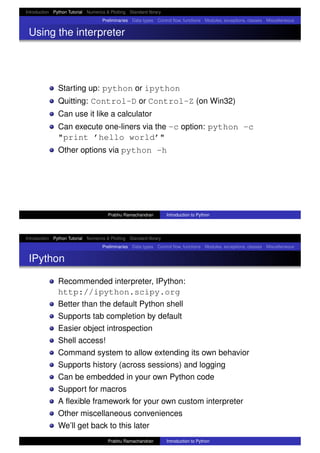 Introduction Python Tutorial Numerics & Plotting Standard library
Preliminaries Data types Control ﬂow, functions Modules, exceptions, classes Miscellaneous
Using the interpreter
Starting up: python or ipython
Quitting: Control-D or Control-Z (on Win32)
Can use it like a calculator
Can execute one-liners via the -c option: python -c
"print ’hello world’"
Other options via python -h
Prabhu Ramachandran Introduction to Python
Introduction Python Tutorial Numerics & Plotting Standard library
Preliminaries Data types Control ﬂow, functions Modules, exceptions, classes Miscellaneous
IPython
Recommended interpreter, IPython:
http://ipython.scipy.org
Better than the default Python shell
Supports tab completion by default
Easier object introspection
Shell access!
Command system to allow extending its own behavior
Supports history (across sessions) and logging
Can be embedded in your own Python code
Support for macros
A ﬂexible framework for your own custom interpreter
Other miscellaneous conveniences
We’ll get back to this later
Prabhu Ramachandran Introduction to Python
 