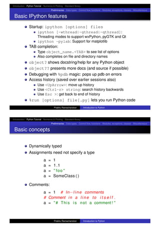 Introduction Python Tutorial Numerics & Plotting Standard library
Preliminaries Data types Control ﬂow, functions Modules, exceptions, classes Miscellaneous
Basic IPython features
Startup: ipython [options] files
ipython [-wthread|-gthread|-qthread]:
Threading modes to support wxPython, pyGTK and Qt
ipython -pylab: Support for matplotlib
TAB completion:
Type object_name.<TAB> to see list of options
Also completes on ﬁle and directory names
object? shows docstring/help for any Python object
object?? presents more docs (and source if possible)
Debugging with %pdb magic: pops up pdb on errors
Access history (saved over earlier sessions also)
Use <UpArrow>: move up history
Use <Ctrl-r> string: search history backwards
Use Esc >: get back to end of history
%run [options] file[.py] lets you run Python code
Prabhu Ramachandran Introduction to Python
Introduction Python Tutorial Numerics & Plotting Standard library
Preliminaries Data types Control ﬂow, functions Modules, exceptions, classes Miscellaneous
Basic concepts
Dynamically typed
Assignments need not specify a type
a = 1
a = 1.1
a = " foo "
a = SomeClass ( )
Comments:
a = 1 # In−l i n e comments
# Comment in a l i n e to i t s e l f .
a = "# This i s not a comment ! "
Prabhu Ramachandran Introduction to Python
 