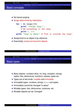 Introduction Python Tutorial Numerics & Plotting Standard library
Preliminaries Data types Control ﬂow, functions Modules, exceptions, classes Miscellaneous
Basic concepts
No lexical scoping
Scope determined by indentation
for i in range ( 1 0 ) :
print " inside loop : " ,
# Do something in the loop .
print i , i ∗ i
print " loop i s done ! " # This i s outside the loop !
Assignment to an object is by reference
Essentially, names are bound to objects
Prabhu Ramachandran Introduction to Python
Introduction Python Tutorial Numerics & Plotting Standard library
Preliminaries Data types Control ﬂow, functions Modules, exceptions, classes Miscellaneous
Basic types
Basic objects: numbers (ﬂoat, int, long, complex), strings,
tuples, lists, dictionaries, functions, classes, types etc.
Types are of two kinds: mutable and immutable
Immutable types: numbers, strings, None and tuples
Immutables cannot be changed “in-place”
Mutable types: lists, dictionaries, instances, etc.
Mutable objects can be “changed”
Prabhu Ramachandran Introduction to Python
 