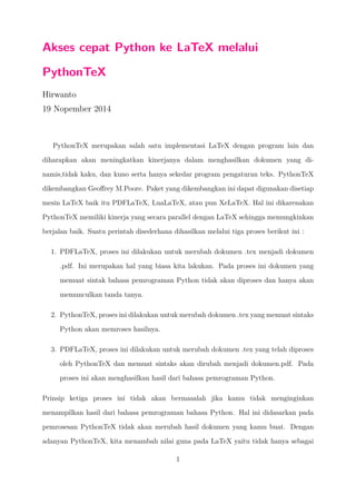 Akses cepat Python ke LaTeX melalui 
PythonTeX 
Hirwanto 
19 Nopember 2014 
PythonTeX merupakan salah satu implementasi LaTeX dengan program lain dan 
diharapkan akan meningkatkan kinerjanya dalam menghasilkan dokumen yang di-namis, 
tidak kaku, dan kuno serta hanya sekedar program pengaturan teks. PythonTeX 
dikembangkan Geoffrey M.Poore. Paket yang dikembangkan ini dapat digunakan disetiap 
mesin LaTeX baik itu PDFLaTeX, LuaLaTeX, atau pun XeLaTeX. Hal ini dikarenakan 
PythonTeX memiliki kinerja yang secara parallel dengan LaTeX sehingga memungkinkan 
berjalan baik. Suatu perintah disederhana dihasilkan melalui tiga proses berikut ini : 
1. PDFLaTeX, proses ini dilakukan untuk merubah dokumen .tex menjadi dokumen 
.pdf. Ini merupakan hal yang biasa kita lakukan. Pada proses ini dokumen yang 
memuat sintak bahasa pemrograman Python tidak akan diproses dan hanya akan 
memunculkan tanda tanya. 
2. PythonTeX, proses ini dilakukan untuk merubah dokumen .tex yang memuat sintaks 
Python akan memroses hasilnya. 
3. PDFLaTeX, proses ini dilakukan untuk merubah dokumen .tex yang telah diproses 
oleh PythonTeX dan memuat sintaks akan dirubah menjadi dokumen.pdf. Pada 
proses ini akan menghasilkan hasil dari bahasa pemrograman Python. 
Prinsip ketiga proses ini tidak akan bermasalah jika kamu tidak menginginkan 
menampilkan hasil dari bahasa pemrograman bahasa Python. Hal ini didasarkan pada 
pemrosesan PythonTeX tidak akan merubah hasil dokumen yang kamu buat. Dengan 
adanyan PythonTeX, kita menambah nilai guna pada LaTeX yaitu tidak hanya sebagai 
1 
 