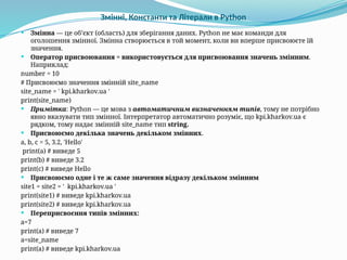 Змінні, Константи та Літерали в Python
 Змінна — це об’єкт (область) для зберігання даних. Python не має команди для
оголошення змінної. Змінна створюється в той момент, коли ви вперше присвоюєте їй
значення.
 Оператор присвоювання = використовується для присвоювання значень змінним.
Наприклад:
number = 10
# Присвоюємо значення змінній site_name
site_name = ' kpi.kharkov.ua '
print(site_name)
 Примітка: Python — це мова з автоматичним визначенням типів, тому не потрібно
явно вказувати тип змінної. Інтерпретатор автоматично розуміє, що kpi.kharkov.ua є
рядком, тому надає змінній site_name тип string.
 Присвоюємо декілька значень декільком змінних.
a, b, c = 5, 3.2, 'Hello'
print(a) # виведе 5
print(b) # виведе 3.2
print(c) # виведе Hello
 Присвоюємо одне і те ж саме значення відразу декільком змінним
site1 = site2 = ' kpi.kharkov.ua '
print(site1) # виведе kpi.kharkov.ua
print(site2) # виведе kpi.kharkov.ua
 Переприсвоєння типів змінних:
a=7
print(a) # виведе 7
a=site_name
print(a) # виведе kpi.kharkov.ua
 