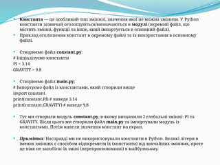  Константа — це особливий тип змінної, значення якої не можна змінити. У Python
константи зазвичай оголошуються/визначаються в модулі (окремий файл, що
містить змінні, функції та інше, який імпортується в основний файл).
 Приклад оголошення констант в окремому файлі та їх використання в основному
файлі.
 Створюємо файл constant.py:
# Ініціалізуємо константи
PI = 3.14
GRAVITY = 9.8
 Створюємо файл main.py:
# Імпортуємо файл із константами, який створили вище
import constant
print(constant.PI) # виведе 3.14
print(constant.GRAVITY) # виведе 9.8
 Тут ми створили модуль constant.py, в якому визначили 2 глобальні змінні: PI та
GRAVITY. Після цього ми створили файл main.py та імпортували модуль із
константами. Потім вивели значення констант на екран.
 Примітка: Насправді ми не використовували константи в Python. Великі літери в
іменах змінних є способом відокремити їх (константи) від звичайних змінних, проте
це ніяк не запобігає їх зміні (переприсвоюванні) в майбутньому.
 