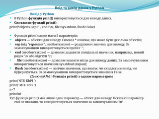 Ввід та вивід даних у Python
Вивід у Python
 В Python функція print() використовується для виводу даних.
 Синтаксис функції print():
print(*objects, sep=' ', end='n', file=sys.stdout, flush=False)
 Функція print() може мати 5 параметрів:
 objects — об’єкти для виводу. Символ * означає, що може бути декілька об’єктів;
 sep (від “separator”, необов’язково) — розділювач значень для виводу. За
замовчуванням використовується пробіл ' ';
 end (необов’язково) — дозволяє додавати спеціальні значення, наприклад, новий
рядок 'n' або відступ 't';
 file (необов’язково) — дозволяє вказати місце для виводу даних. За замовчуванням
використовується значення sys.stdout (екран);
 flush (необов’язково) — логічне значення, що вказує, чи скидається вивід, чи
буферизується. За замовчуванням використовується значення False.
Приклад №1: Функція print() з одним параметром
print('NTU KhPI ')
print(' MIT-1225 ')
n=7
print(n)
Тут функція print() має лише один параметр — об’єкт для виводу. Оскільки параметр
end не вказано, то використовується значення за замовчуванням 'n‘ .
 
