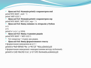  Приклад №2: Функція print() з параметром end
print('NTU KhPI ', end= ' ')
print(' MIT-1225 ')
 Приклад №3: Функція print() з параметром sep
print('NTU KhPI', 'MIT-1225', sep= '. ')
 Приклад №4: Вивід змінних та літералів у Python
x=3
y=5.
print('x=',x,'y=', y, 1024)
 Приклад №5: Вивід з’єднаних рядків
print('NTU KhPI '+' MIT-1225 ')
 Тут оператор + з’єднує два рядки.
 Приклад №6: Вивід форматованого тексту
# форматоване виведення як в С++
print('x=%d=0X%X=%s y=%7.2f ' %(x,x,bin(x),y))
# форматоване виведення з використанням методу str.format().
print('x={:d}=0x{:X}={:s} y={:7.2f}'.format(x,x,bin(x),y))
 