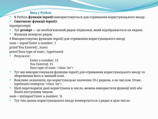 Ввід у Python
 В Python функція input() використовується для отримання користувацького вводу.
 Синтаксис функції input():
input(prompt)
 Тут prompt — це необов’язковий рядок (підказка), який відображається на екрані.
 Функція повертає рядок.
# Використовуємо функцію input() для отримання користувацького вводу
num = input('Enter a number: ')
print('You Entered:', num)
print('Data type of num:', type(num))
 Результат:
Enter a number: 15
You Entered: 15
Data type of num: <class 'str'>
 Тут ми використовували функцію input() для отримання користувацького вводу та
збереження його в змінній num.
 Важливо зазначити, що користувацьке значення 10 є рядком, а не числом. Отже,
type(num) повертає <class 'str'>.
 Щоб перетворити дані користувача в число, можна використати функції int() або
float() наступним чином:
num = int(input('Enter a number: '))
 Тут тип даних користувацького вводу конвертується з рядка в ціле число.
 