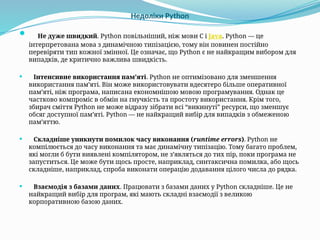 Недоліки Python
 Не дуже швидкий. Python повільніший, ніж мови C і Java. Python — це
інтерпретована мова з динамічною типізацією, тому він повинен постійно
перевіряти тип кожної змінної. Це означає, що Python є не найкращим вибором для
випадків, де критично важлива швидкість.
 Інтенсивне використання пам’яті. Python не оптимізовано для зменшення
використання пам’яті. Він може використовувати вдесятеро більше оперативної
пам’яті, ніж програма, написана економнішою мовою програмування. Однак це
частково компроміс в обмін на гнучкість та простоту використання. Крім того,
збирач сміття Python не може відразу зібрати всі “викинуті” ресурси, що зменшує
обсяг доступної пам’яті. Python — не найкращий вибір для випадків з обмеженою
пам’яттю.
 Складніше уникнути помилок часу виконання (runtime errors). Python не
компілюється до часу виконання та має динамічну типізацію. Тому багато проблем,
які могли б бути виявлені компілятором, не з’являться до тих пір, поки програма не
запуститься. Це може бути щось просте, наприклад, синтаксична помилка, або щось
складніше, наприклад, спроба виконати операцію додавання цілого числа до рядка.
 Взаємодія з базами даних. Працювати з базами даних у Python складніше. Це не
найкращий вибір для програм, які мають складні взаємодії з великою
корпоративною базою даних.
 