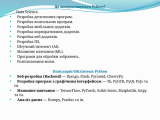  Data Science.
 Розробка десктопних програм.
 Розробка консольних програм.
 Розробка мобільних додатків.
 Розробка корпоративних додатків.
 Розробка веб-додатків.
 Розробка ПЗ.
 Штучний інтелект (AI).
 Машинне навчання (ML).
 Програми для обробки зображень.
 Розпізнавання мови.
Популярні бібліотеки Python
 Веб-розробка (Backend) — Django, Flask, Pyramid, CherryPy.
 Розробка програм з графічним інтерфейсом — Tk, PyGTK, PyQt, PyJs та
ін.
 Машинне навчання — TensorFlow, PyTorch, Scikit-learn, Matplotlib, Scipy
та ін.
 Аналіз даних — Numpy, Pandas та ін.
Де використовується Python?
 