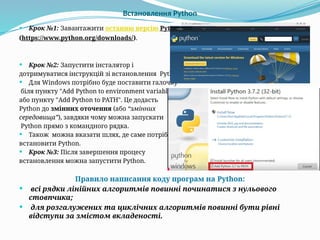 Встановлення Python
 Крок №1: Завантажити останню версію Python
(https://www.python.org/downloads/).
 Крок №2: Запустити інсталятор і
дотримуватися інструкцій зі встановлення Python.
 Для Windows потрібно буде поставити галочку
біля пункту "Add Python to environment variables“
або пункту "Add Python to PATH". Це додасть
Python до змінних оточення (або “змінних
середовища”), завдяки чому можна запускати
Python прямо з командного рядка.
 Також можна вказати шлях, де саме потрібно
встановити Python.
 Крок №3: Після завершення процесу
встановлення можна запустити Python.
Правило написання коду програм на Python:
 всі рядки лінійних алгоритмів повинні починатися з нульового
стовпчика;
 для розгалужених та циклічних алгоритмів повинні бути рівні
відступи за змістом вкладеності.
 