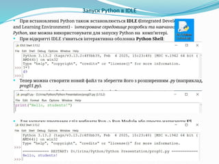 Запуск Python в IDLE
 При встановленні Python також встановлюється IDLE (Integrated Development
and Learning Environment) - інтегроване середовище розробки та навчання
Python, яке можна використовувати для запуску Python на комп’ютері.
 При відкритті IDLE з’явиться інтерактивна оболонка Python Shell:
 Тепер можна створити новий файл та зберегти його з розширенням .py (наприклад,
prog01.py).
 Потім напишіть Python-код та збережіть файл.
 Для запуску програми слід вибрати Run -> Run Module або просто натиснути F5.
 