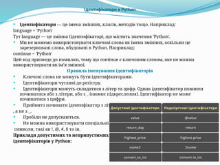 Ідентифікатори в Python
 Ідентифікатори — це імена змінних, класів, методів тощо. Наприклад:
language = 'Python'
Тут language — це змінна (ідентифікатор), що містить значення 'Python'.
 Ми не можемо використовувати ключові слова як імена змінних, оскільки це
зарезервовані слова, вбудовані в Python. Наприклад:
continue = 'Python'
Цей код призведе до помилки, тому що continue є ключовим словом, яке не можна
використовувати як ім’я змінної.
Правила іменування ідентифікаторів
 Ключові слова не можуть бути ідентифікаторами.
 Ідентифікатори чутливі до регістру.
 Ідентифікатори можуть складатися з літер та цифр. Однак ідентифікатор повинен
починатися або з літери, або з _ (нижнє підкреслення). Ідентифікатор не може
починатися з цифри.
 Прийнято починати ідентифікатор з літери
, а не з _.
 Пробіли не допускаються.
 Не можна використовувати спеціальні
символи, такі як !, @, #, $ та ін.
Приклади допустимих та неприпустимих
ідентифікаторів у Python:
 