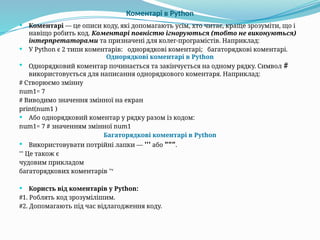 Коментарі в Python
 Коментарі — це описи коду, які допомагають усім, хто читає, краще зрозуміти, що і
навіщо робить код. Коментарі повністю ігноруються (тобто не виконуються)
інтерпретаторами та призначені для колег-програмістів. Наприклад:
 У Python є 2 типи коментарів: однорядкові коментарі; багаторядкові коментарі.
Однорядкові коментарі в Python
 Однорядковий коментар починається та закінчується на одному рядку. Символ #
використовується для написання однорядкового коментаря. Наприклад:
# Створюємо змінну
num1= 7
# Виводимо значення змінної на екран
print(num1 )
 Або однорядковий коментар у рядку разом із кодом:
num1= 7 # значенням змінної num1
Багаторядкові коментарі в Python
 Використовувати потрійні лапки — ''' або """.
''' Це також є
чудовим прикладом
багаторядкових коментарів ''‘
 Користь від коментарів у Python:
#1. Роблять код зрозумілішим.
#2. Допомагають під час відлагодження коду.
 